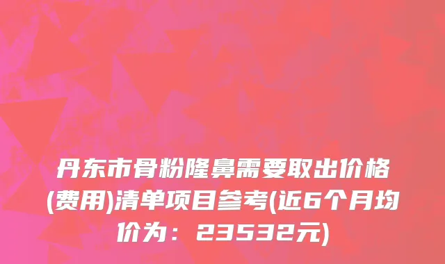 丹东市骨粉隆鼻需要取出价格(费用)清单项目参考(近6个月均价为：23532元)