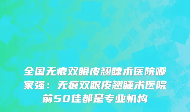 全国无痕双眼皮翘睫术医院哪家强：无痕双眼皮翘睫术医院前50佳都是专业机构