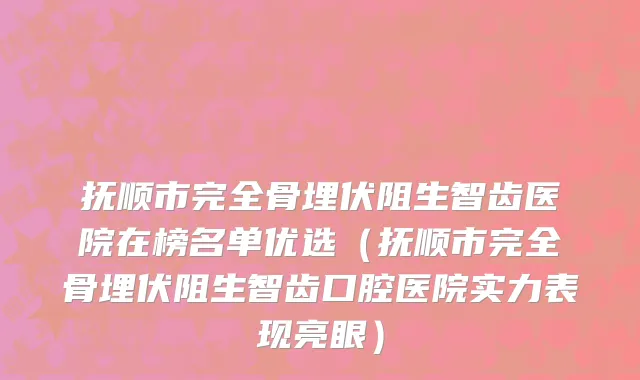 抚顺市完全骨埋伏阻生智齿医院在榜名单优选（抚顺市完全骨埋伏阻生智齿口腔医院实力表现亮眼）