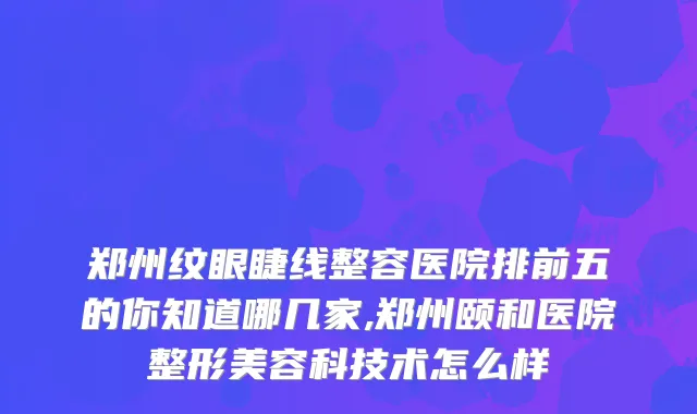 郑州纹眼睫线整容医院排前五的你知道哪几家,郑州颐和医院整形美容科技术怎么样