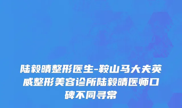 陆毅晴整形医生-鞍山马大夫英威整形美容诊所陆毅晴医师口碑不同寻常