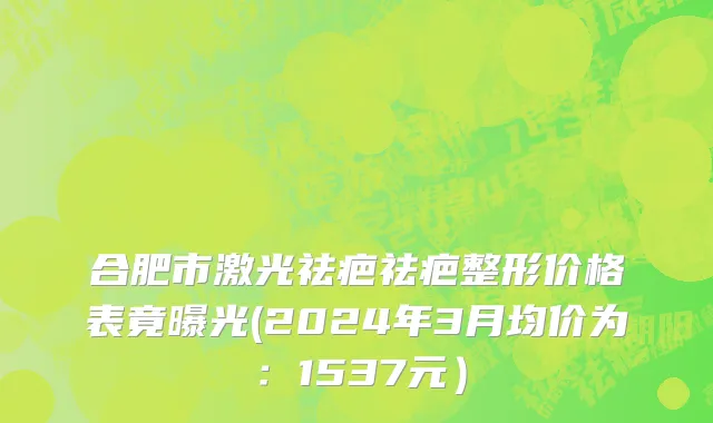 合肥市激光祛疤祛疤整形价格表竟曝光(2024年3月均价为：1537元）