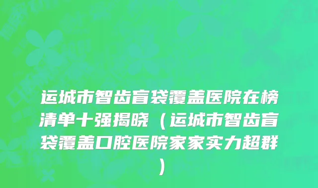 运城市智齿盲袋覆盖医院在榜清单十强揭晓（运城市智齿盲袋覆盖口腔医院家家实力超群）