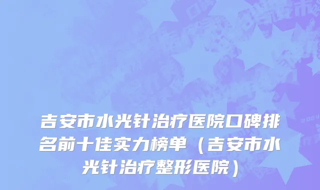 吉安市水光针治疗医院口碑排名前十佳实力榜单（吉安市水光针治疗整形医院）