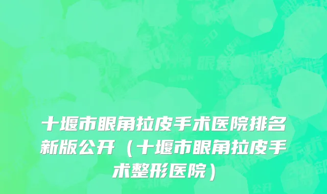 十堰市眼角拉皮手术医院排名新版公开（十堰市眼角拉皮手术整形医院）
