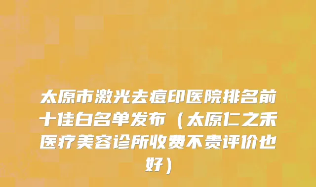 太原市激光去痘印医院排名前十佳白名单发布（太原仁之禾医疗美容诊所收费不贵评价也好）
