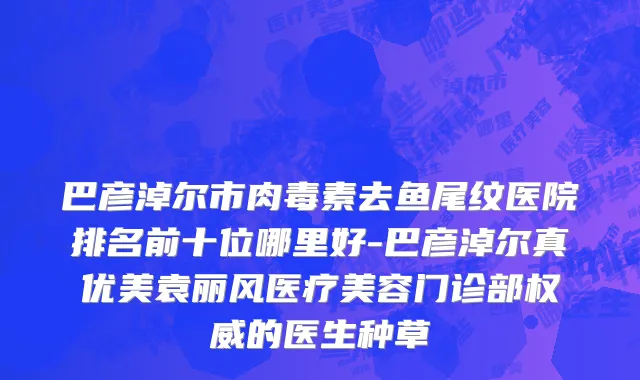 巴彦淖尔市肉毒素去鱼尾纹医院排名前十位哪里好-巴彦淖尔真优美袁丽风医疗美容门诊部权威的医生种草