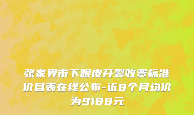张家界市下眼皮开裂收费标准价目表在线公布-近8个月均价为9188元