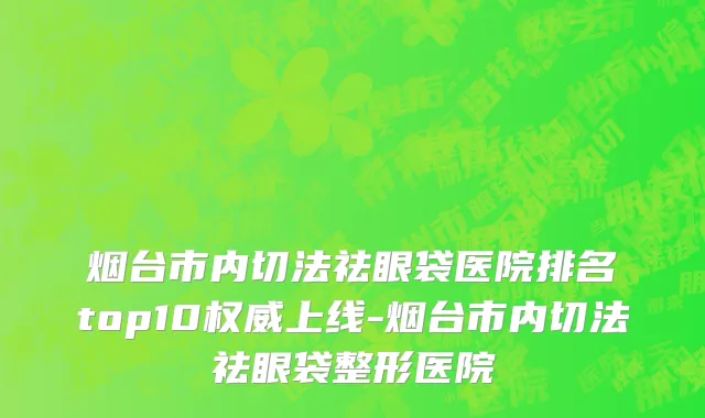 烟台市内切法祛眼袋医院排名top10权威上线-烟台市内切法祛眼袋整形医院