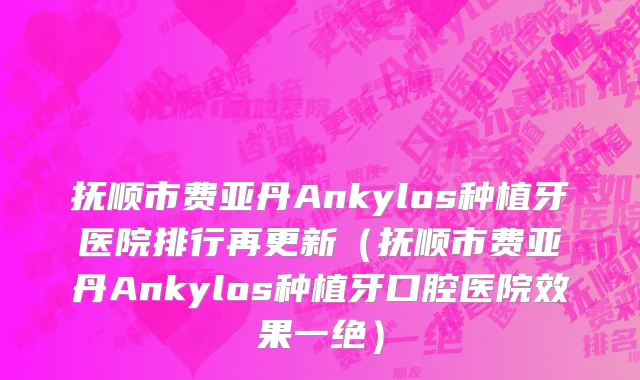 抚顺市费亚丹Ankylos种植牙医院排行再更新（抚顺市费亚丹Ankylos种植牙口腔医院效果一绝）