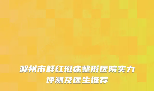 滁州市鲜红斑痣整形医院实力评测及医生推荐