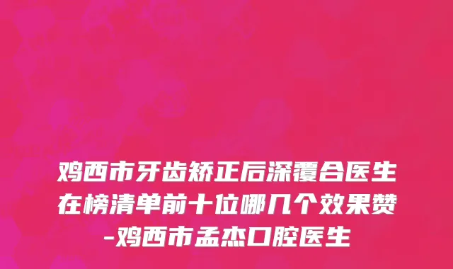 鸡西市牙齿矫正后深覆合医生在榜清单前十位哪几个效果赞-鸡西市孟杰口腔医生