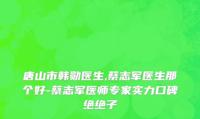 唐山市韩勋医生,蔡志军医生那个好-蔡志军医师专家实力口碑绝绝子