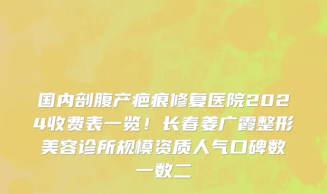 国内剖腹产疤痕修复医院2024收费表一览!长春姜广霞整形美容诊所规模资质人气口碑数一数二