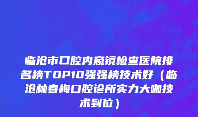 临沧市口腔内窥镜检查医院排名榜TOP10强强榜技术好（临沧林春梅口腔诊所实力大咖技术到位）