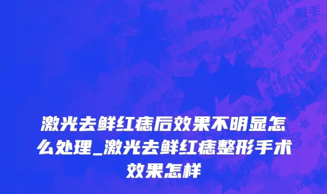 激光去鲜红痣后效果不明显怎么处理_激光去鲜红痣整形手术效果怎样