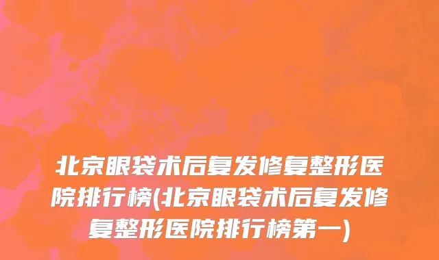 北京眼袋术后复发修复整形医院排行榜(北京眼袋术后复发修复整形医院排行榜第一)