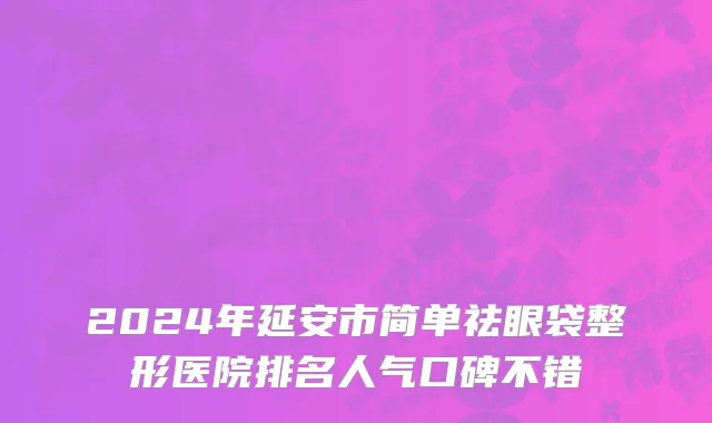 2024年延安市简单祛眼袋整形医院排名人气口碑不错