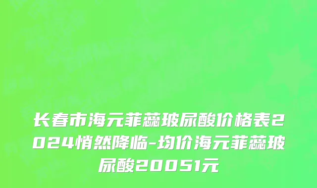 长春市海元菲蕊玻尿酸价格表2024悄然降临-均价海元菲蕊玻尿酸20051元