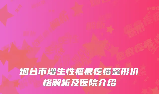烟台市增生性疤痕疙瘩整形价格解析及医院介绍