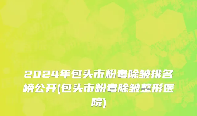 2024年包头市粉毒除皱排名榜公开(包头市粉毒除皱整形医院)