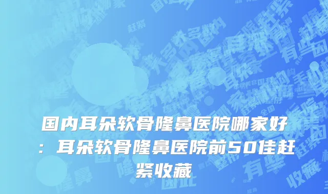 国内耳朵软骨隆鼻医院哪家好：耳朵软骨隆鼻医院前50佳赶紧收藏
