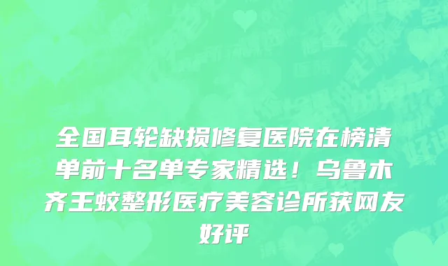 全国耳轮缺损修复医院在榜清单前十名单专家精选!乌鲁木齐王蛟整形医疗美容诊所获网友好评