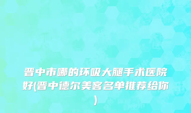 晋中市哪的环吸大腿手术医院好(晋中德尔美客名单推荐给你)
