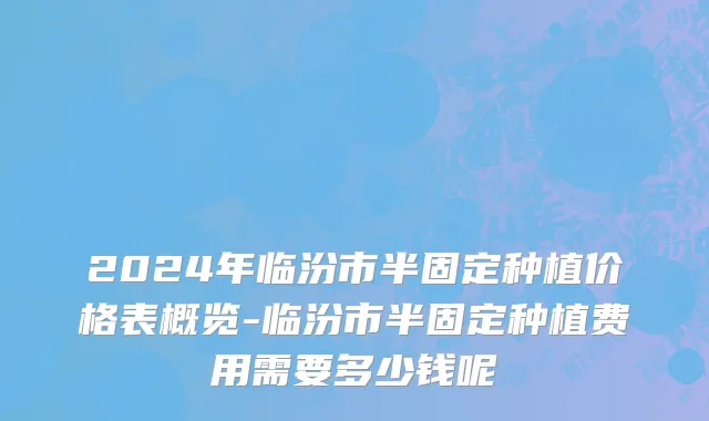 2024年临汾市半固定种植价格表概览-临汾市半固定种植费用需要多少钱呢