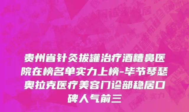 贵州省针灸拔罐治疗酒糟鼻医院在榜名单实力上榜-毕节琴瑟奥拉克医疗美容门诊部稳居口碑人气前三