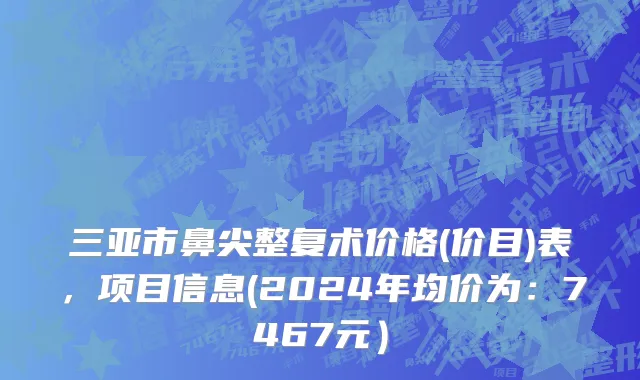 三亚市鼻尖整复术价格(价目)表，项目信息(2024年均价为：7467元）