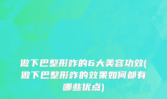 做下巴整形咋的6大美容功效(做下巴整形咋的效果如何都有哪些优点)
