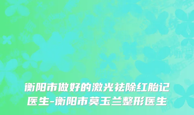 衡阳市做好的激光祛除红胎记医生-衡阳市莫玉兰整形医生
