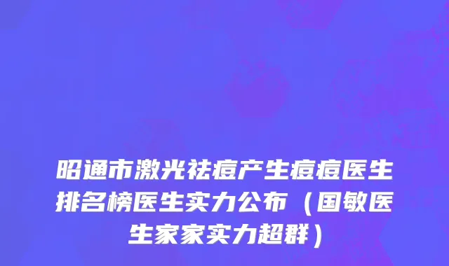 昭通市激光祛痘产生痘痘医生排名榜医生实力公布（国敏医生家家实力超群）