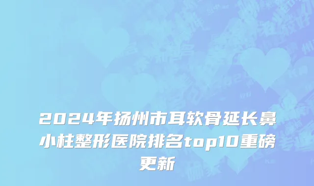 2024年扬州市耳软骨延长鼻小柱整形医院排名top10重磅更新