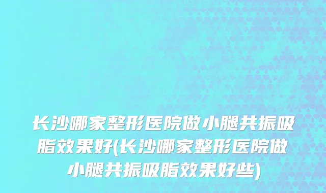 长沙哪家整形医院做小腿共振吸脂效果好(长沙哪家整形医院做小腿共振吸脂效果好些)