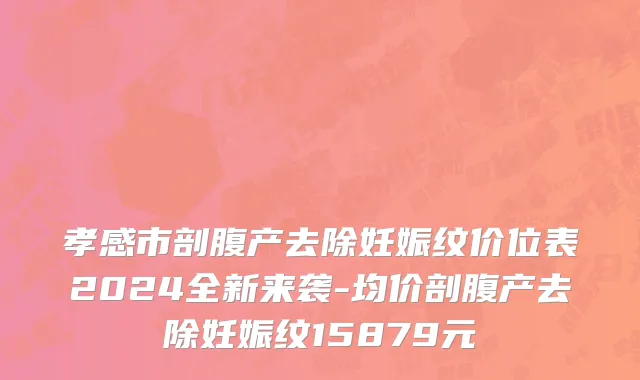 孝感市剖腹产去除妊娠纹价位表2024全新来袭-均价剖腹产去除妊娠纹15879元