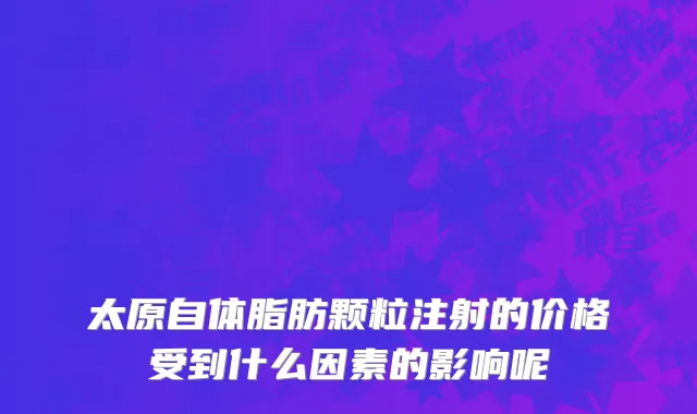 太原自体脂肪颗粒注射的价格受到什么因素的影响呢
