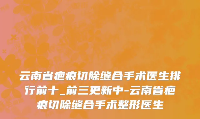 云南省疤痕切除缝合手术医生排行前十_前三更新中-云南省疤痕切除缝合手术整形医生
