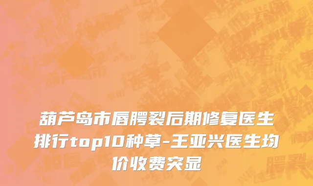 葫芦岛市唇腭裂后期修复医生排行top10种草-王亚兴医生均价收费突显