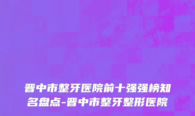 晋中市整牙医院前十强强榜知名盘点-晋中市整牙整形医院