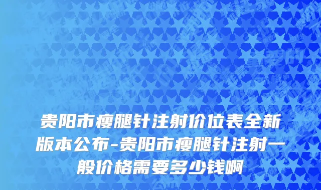 贵阳市瘦腿针注射价位表全新版本公布-贵阳市瘦腿针注射一般价格需要多少钱啊