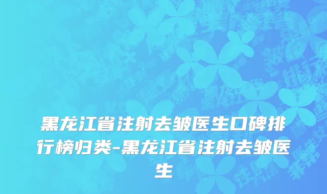 黑龙江省注射去皱医生口碑排行榜归类-黑龙江省注射去皱医生