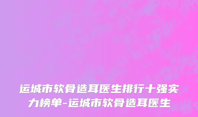运城市软骨造耳医生排行十强实力榜单-运城市软骨造耳医生