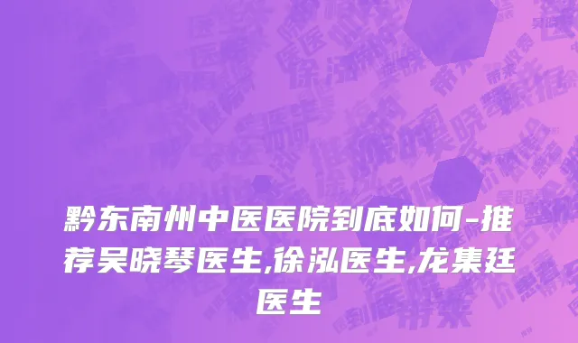 黔东南州中医医院到底如何-推荐吴晓琴医生,徐泓医生,龙集廷医生