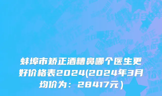 蚌埠市矫正酒糟鼻哪个医生更好价格表2024(2024年3月均价为：28417元）