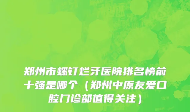 郑州市螺钉烂牙医院排名榜前十强是哪个（郑州中原友爱口腔门诊部值得关注）