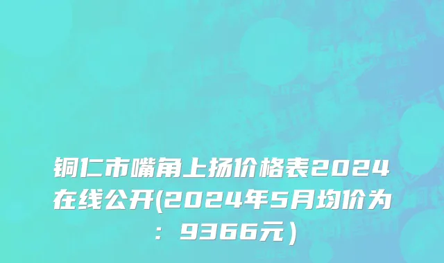 铜仁市嘴角上扬价格表2024在线公开(2024年5月均价为：9366元）