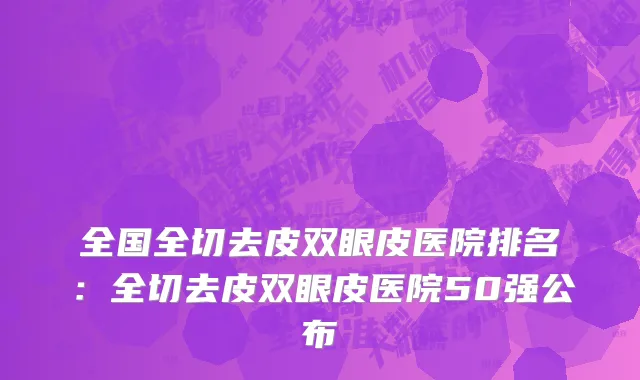 全国全切去皮双眼皮医院排名：全切去皮双眼皮医院50强公布