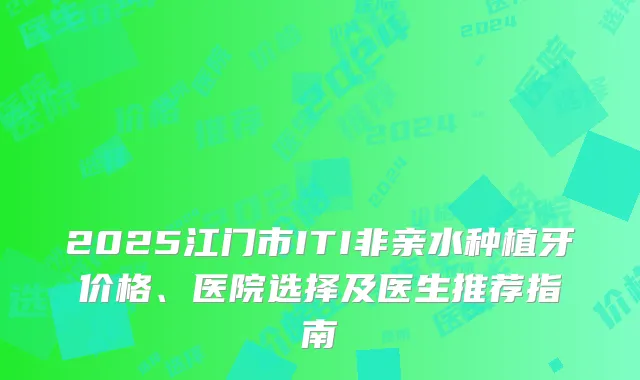 2025江门市ITI非亲水种植牙价格、医院选择及医生推荐指南